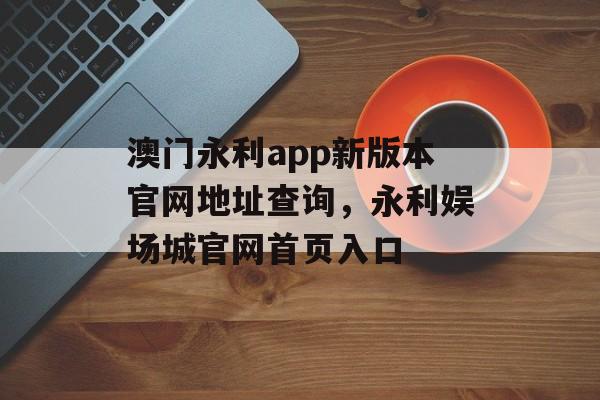 澳门永利app新版本官网地址查询，永利娱场城官网首页入口