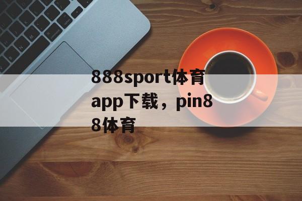 888sport体育app下载，pin88体育