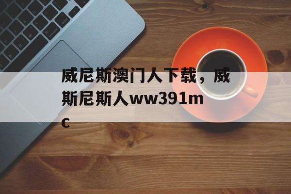 威尼斯澳门人下载，威斯尼斯人ww391mc