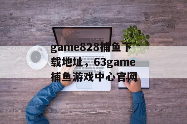 game828捕鱼下载地址，63game捕鱼游戏中心官网