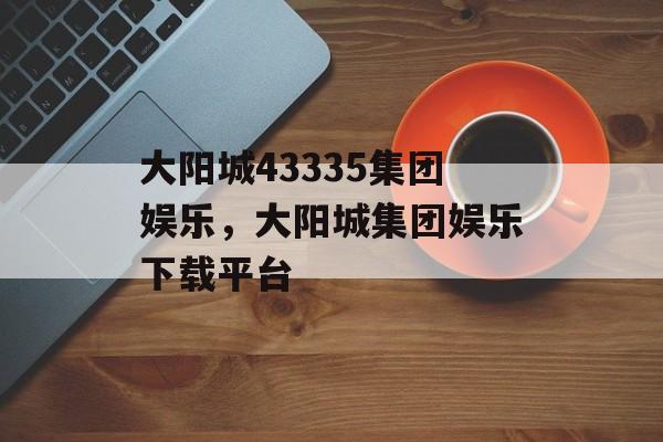 大阳城43335集团娱乐，大阳城集团娱乐下载平台