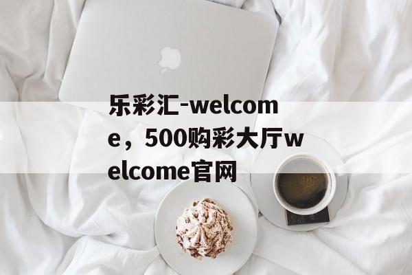 乐彩汇-welcome，500购彩大厅welcome官网