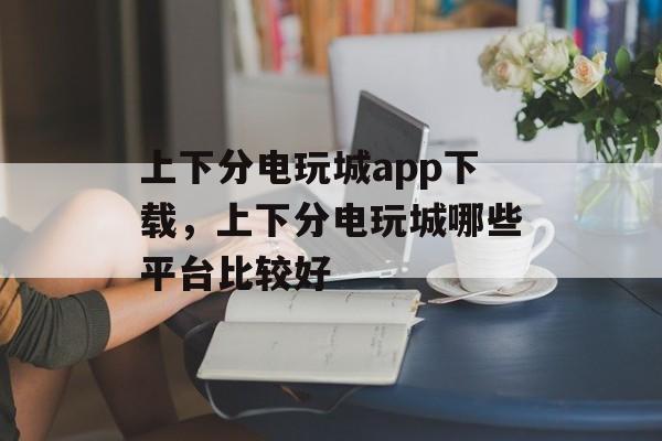 上下分电玩城app下载，上下分电玩城哪些平台比较好